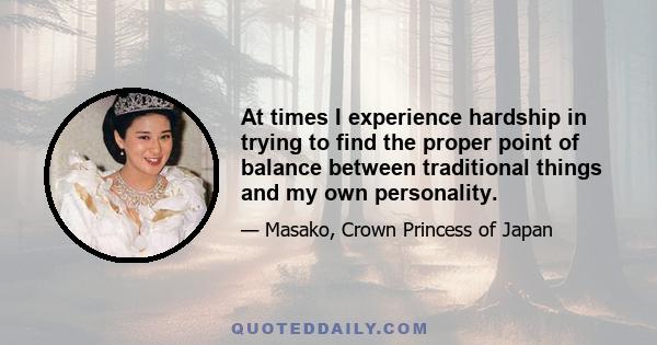 At times I experience hardship in trying to find the proper point of balance between traditional things and my own personality.