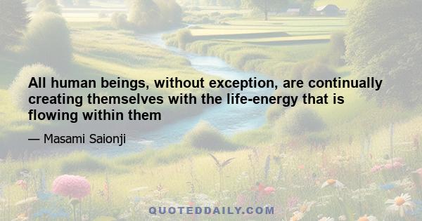 All human beings, without exception, are continually creating themselves with the life-energy that is flowing within them