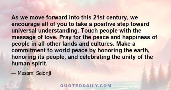 As we move forward into this 21st century, we encourage all of you to take a positive step toward universal understanding. Touch people with the message of love. Pray for the peace and happiness of people in all other