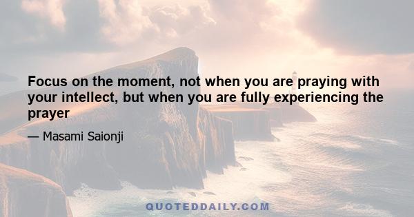 Focus on the moment, not when you are praying with your intellect, but when you are fully experiencing the prayer