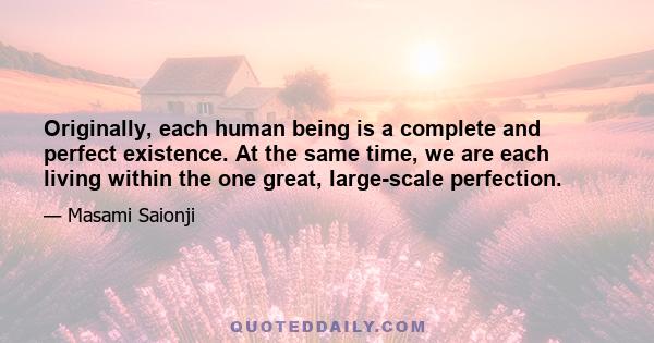 Originally, each human being is a complete and perfect existence. At the same time, we are each living within the one great, large-scale perfection.