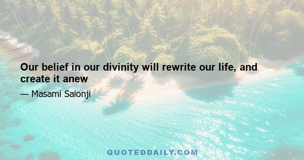 Our belief in our divinity will rewrite our life, and create it anew