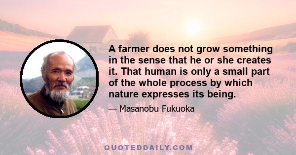 A farmer does not grow something in the sense that he or she creates it. That human is only a small part of the whole process by which nature expresses its being.