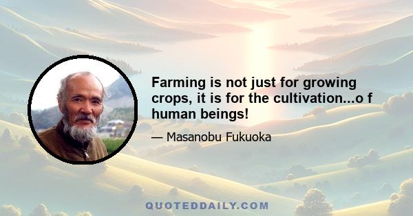 Farming is not just for growing crops, it is for the cultivation...o f human beings!