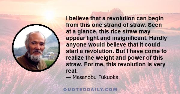 I believe that a revolution can begin from this one strand of straw. Seen at a glance, this rice straw may appear light and insignificant. Hardly anyone would believe that it could start a revolution. But I have come to 