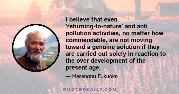 I believe that even 'returning-to-nature' and anti pollution activities, no matter how commendable, are not moving toward a genuine solution if they are carried out solely in reaction to the over development of the