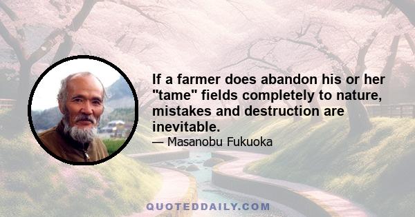 If a farmer does abandon his or her tame fields completely to nature, mistakes and destruction are inevitable.