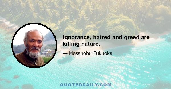 Ignorance, hatred and greed are killing nature.