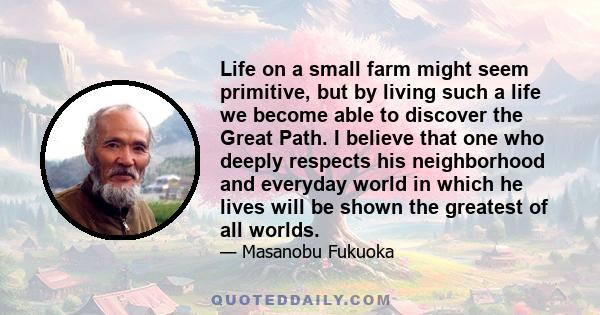 Life on a small farm might seem primitive, but by living such a life we become able to discover the Great Path. I believe that one who deeply respects his neighborhood and everyday world in which he lives will be shown