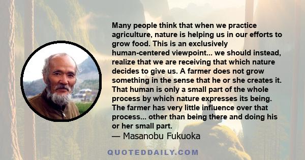 Many people think that when we practice agriculture, nature is helping us in our efforts to grow food. This is an exclusively human-centered viewpoint... we should instead, realize that we are receiving that which