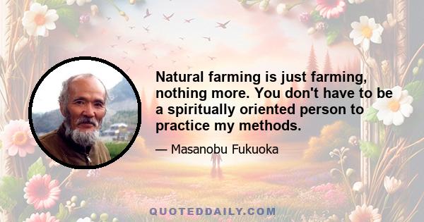 Natural farming is just farming, nothing more. You don't have to be a spiritually oriented person to practice my methods.