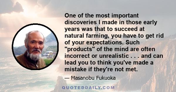 One of the most important discoveries I made in those early years was that to succeed at natural farming, you have to get rid of your expectations. Such products of the mind are often incorrect or unrealistic . . . and