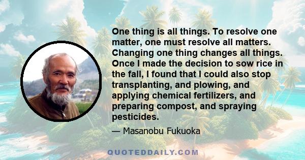 One thing is all things. To resolve one matter, one must resolve all matters. Changing one thing changes all things. Once I made the decision to sow rice in the fall, I found that I could also stop transplanting, and