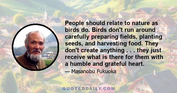 People should relate to nature as birds do. Birds don't run around carefully preparing fields, planting seeds, and harvesting food. They don't create anything . . . they just receive what is there for them with a humble 