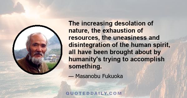 The increasing desolation of nature, the exhaustion of resources, the uneasiness and disintegration of the human spirit, all have been brought about by humanity's trying to accomplish something.