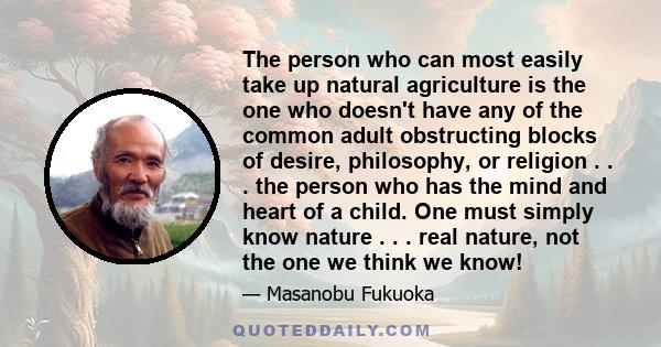 The person who can most easily take up natural agriculture is the one who doesn't have any of the common adult obstructing blocks of desire, philosophy, or religion . . . the person who has the mind and heart of a