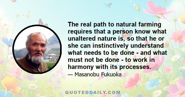 The real path to natural farming requires that a person know what unaltered nature is, so that he or she can instinctively understand what needs to be done - and what must not be done - to work in harmony with its