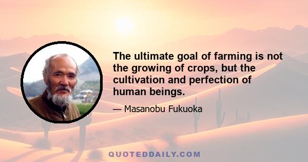 The ultimate goal of farming is not the growing of crops, but the cultivation and perfection of human beings.