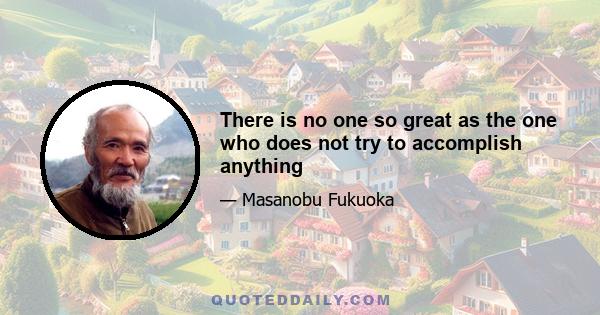 There is no one so great as the one who does not try to accomplish anything