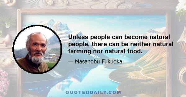 Unless people can become natural people, there can be neither natural farming nor natural food.