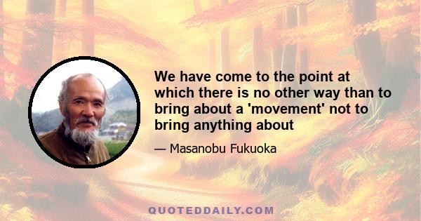 We have come to the point at which there is no other way than to bring about a 'movement' not to bring anything about