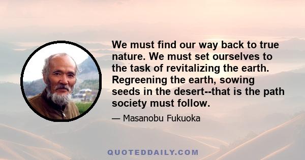 We must find our way back to true nature. We must set ourselves to the task of revitalizing the earth. Regreening the earth, sowing seeds in the desert--that is the path society must follow.