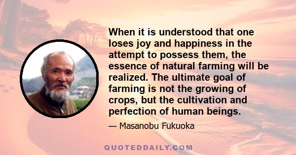 When it is understood that one loses joy and happiness in the attempt to possess them, the essence of natural farming will be realized. The ultimate goal of farming is not the growing of crops, but the cultivation and