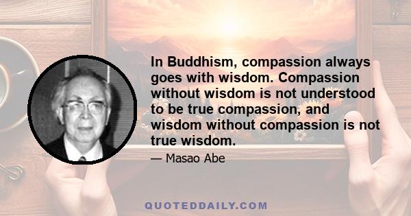 In Buddhism, compassion always goes with wisdom. Compassion without wisdom is not understood to be true compassion, and wisdom without compassion is not true wisdom.