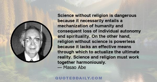 Science without religion is dangerous because it necessarily entails a mechanization of humanity and consequent loss of individual autonomy and spirituality. On the other hand, religion without science is powerless