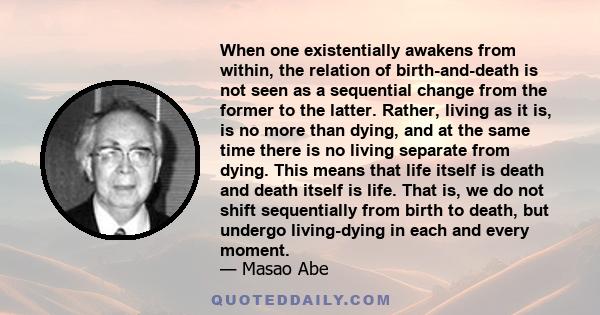 When one existentially awakens from within, the relation of birth-and-death is not seen as a sequential change from the former to the latter. Rather, living as it is, is no more than dying, and at the same time there is 