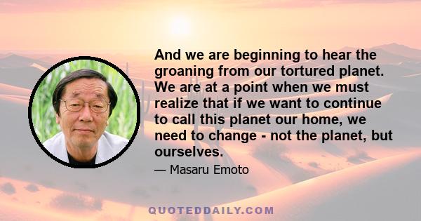 And we are beginning to hear the groaning from our tortured planet. We are at a point when we must realize that if we want to continue to call this planet our home, we need to change - not the planet, but ourselves.