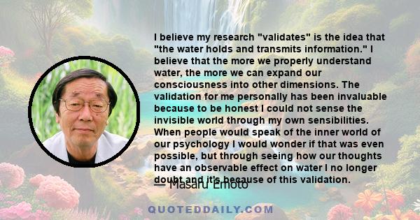 I believe my research validates is the idea that the water holds and transmits information. I believe that the more we properly understand water, the more we can expand our consciousness into other dimensions. The