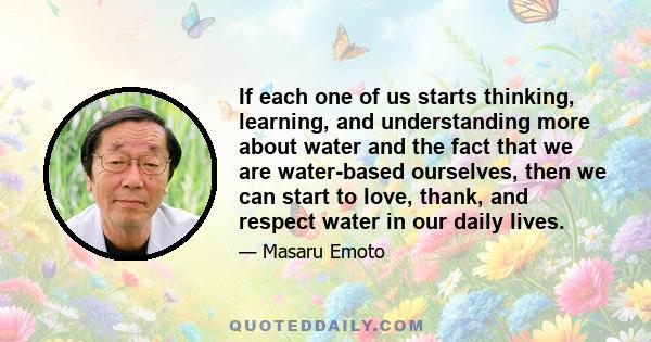 If each one of us starts thinking, learning, and understanding more about water and the fact that we are water-based ourselves, then we can start to love, thank, and respect water in our daily lives.