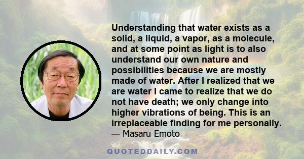 Understanding that water exists as a solid, a liquid, a vapor, as a molecule, and at some point as light is to also understand our own nature and possibilities because we are mostly made of water. After I realized that