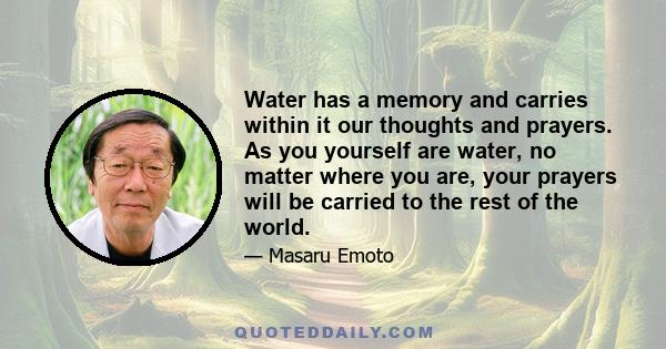 Water has a memory and carries within it our thoughts and prayers. As you yourself are water, no matter where you are, your prayers will be carried to the rest of the world.