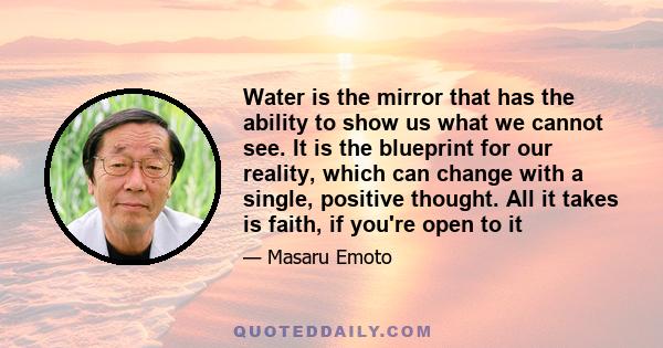 Water is the mirror that has the ability to show us what we cannot see. It is the blueprint for our reality, which can change with a single, positive thought. All it takes is faith, if you're open to it