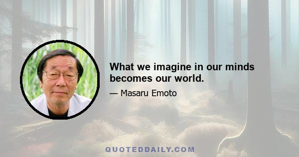 What we imagine in our minds becomes our world.