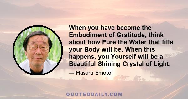 When you have become the Embodiment of Gratitude, think about how Pure the Water that fills your Body will be. When this happens, you Yourself will be a Beautiful Shining Crystal of Light.