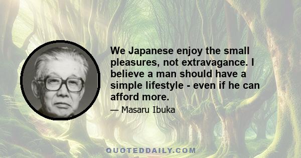 We Japanese enjoy the small pleasures, not extravagance. I believe a man should have a simple lifestyle - even if he can afford more.