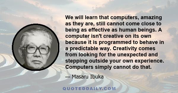 We will learn that computers, amazing as they are, still cannot come close to being as effective as human beings. A computer isn't creative on its own because it is programmed to behave in a predictable way. Creativity