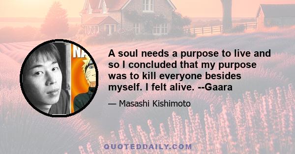 A soul needs a purpose to live and so I concluded that my purpose was to kill everyone besides myself. I felt alive. --Gaara