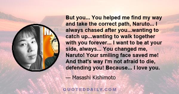 But you... You helped me find my way and take the correct path, Naruto... I always chased after you...wanting to catch up...wanting to walk together with you forever... I want to be at your side, always... You changed