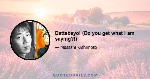 Dattebayo! (Do you get what I am saying?!)