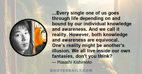 ...Every single one of us goes through life depending on and bound by our individual knowledge and awareness. And we call it reality. However, both knowledge and awareness are equivocal. One's reality might be another's 