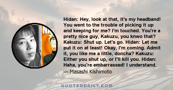 Hidan: Hey, look at that, it's my headband! You went to the trouble of picking it up and keeping for me? I'm touched. You're a pretty nice guy, Kakuzu, you knwo that? Kakuzu: Shut up. Let's go. Hidan: Let me put it on