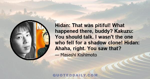 Hidan: That was pitiful! What happened there, buddy? Kakuzu: You should talk. I wasn't the one who fell for a shadow clone! Hidan: Ahaha, right. You saw that?