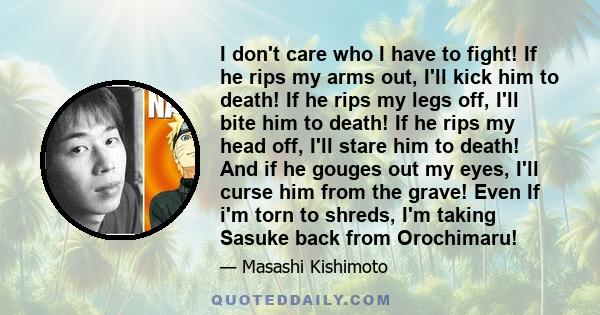 I don't care who I have to fight! If he rips my arms out, I'll kick him to death! If he rips my legs off, I'll bite him to death! If he rips my head off, I'll stare him to death! And if he gouges out my eyes, I'll curse 