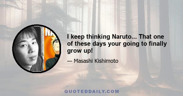 I keep thinking Naruto... That one of these days your going to finally grow up!