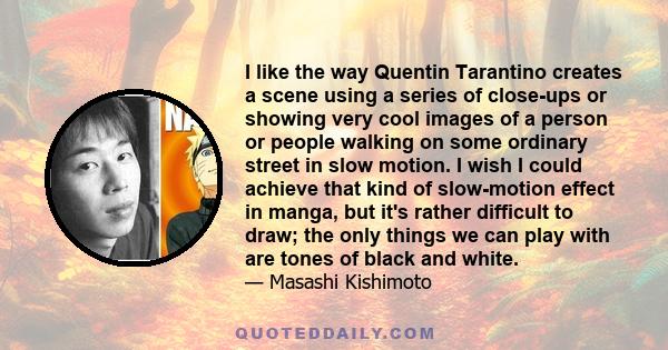 I like the way Quentin Tarantino creates a scene using a series of close-ups or showing very cool images of a person or people walking on some ordinary street in slow motion. I wish I could achieve that kind of