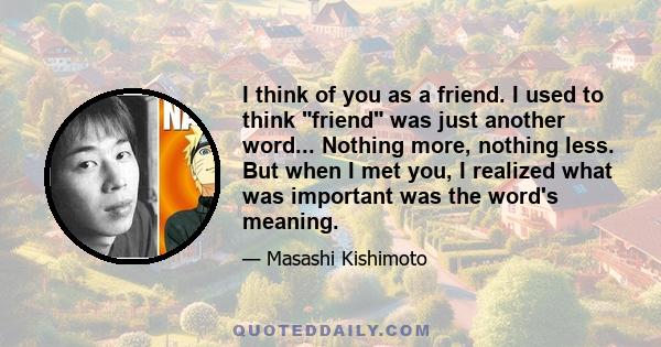 I think of you as a friend. I used to think friend was just another word... Nothing more, nothing less. But when I met you, I realized what was important was the word's meaning.